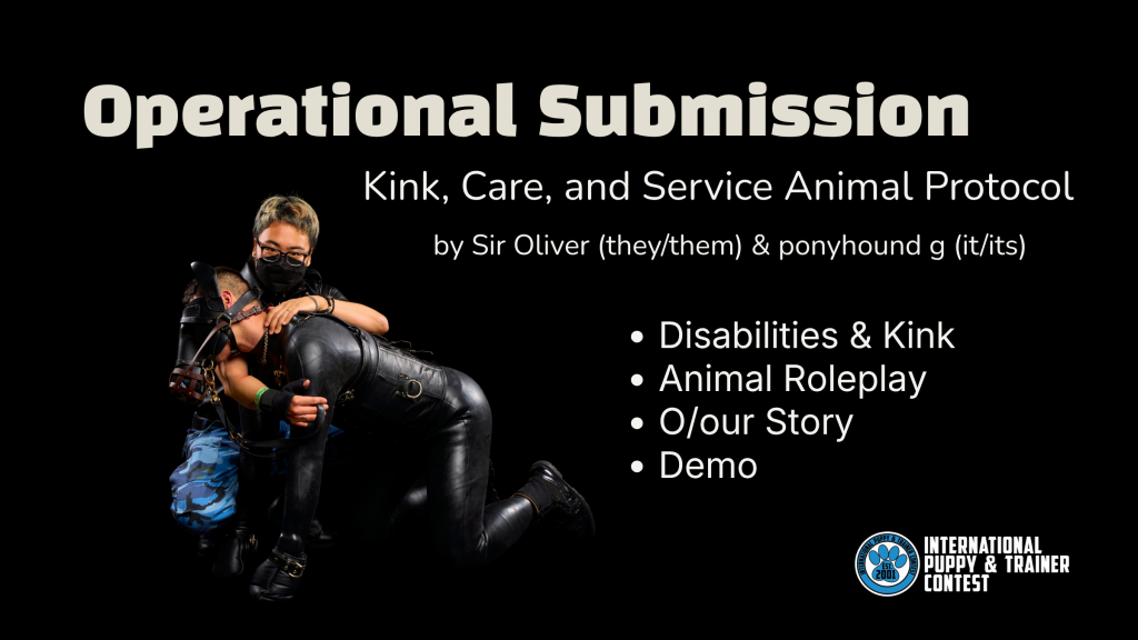 A poster featuring the workshop at IPTC 2026 about animal roleplay, disabilities, and intimate care. It features a black background and a picture of Sir Oliver half-kneeling on the floor holding onto ponyhound in gear and on all fours. 

The text reads "Operational Submission: Kink, Care, and Service Animal Protocol" by Sir Oliver (they/them) & ponyhound g (it/its). The bullet points include: Disabilities & Kink, Animal Roleplay, O/our Story
and Demo.
The logo of the International Puppy & Trainer Contest is featured on the lower right corner. 